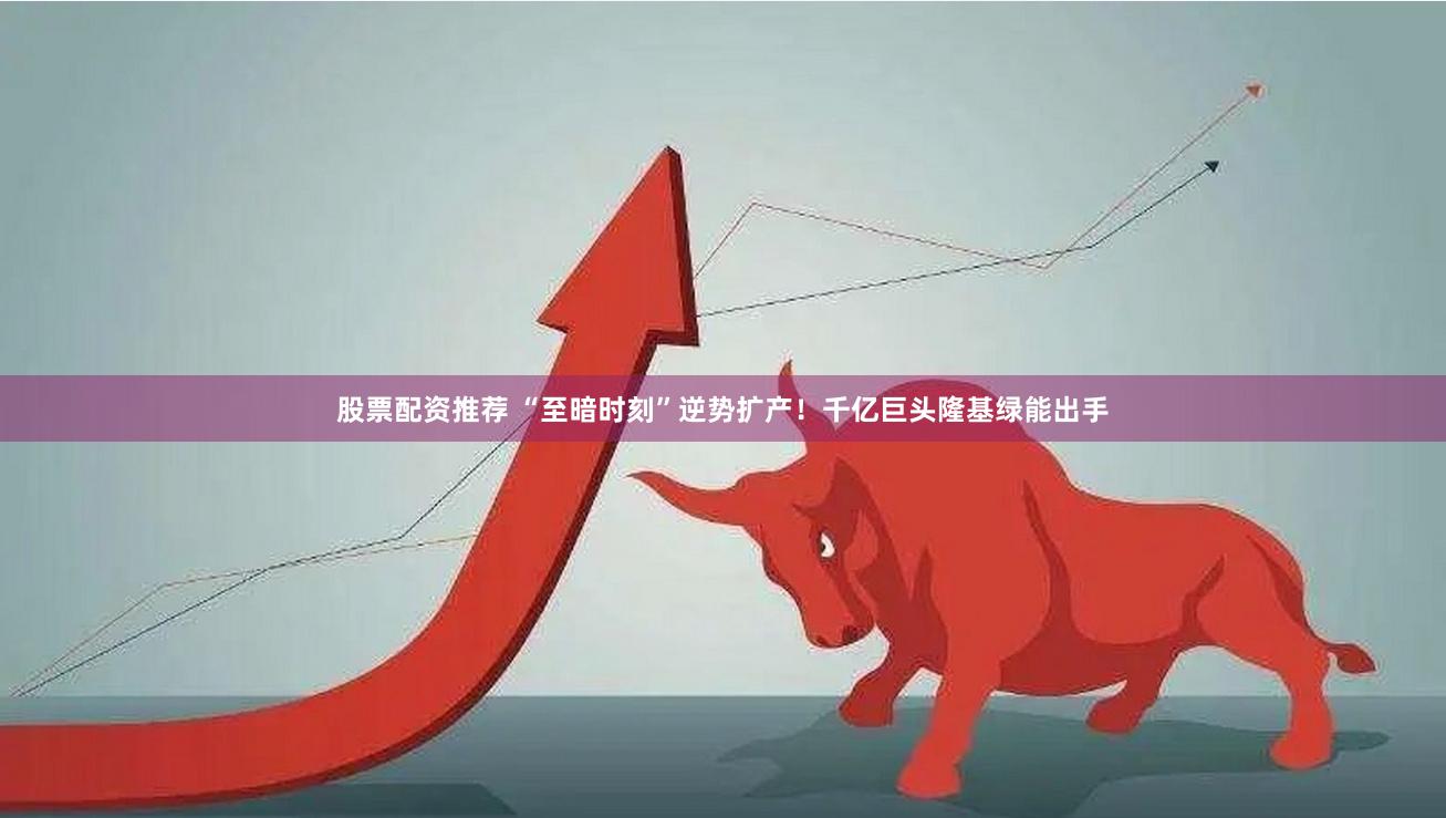 股票配资推荐 “至暗时刻”逆势扩产！千亿巨头隆基绿能出手